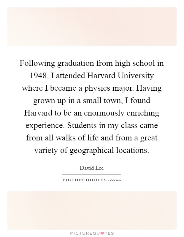 Following graduation from high school in 1948, I attended Harvard University where I became a physics major. Having grown up in a small town, I found Harvard to be an enormously enriching experience. Students in my class came from all walks of life and from a great variety of geographical locations Picture Quote #1