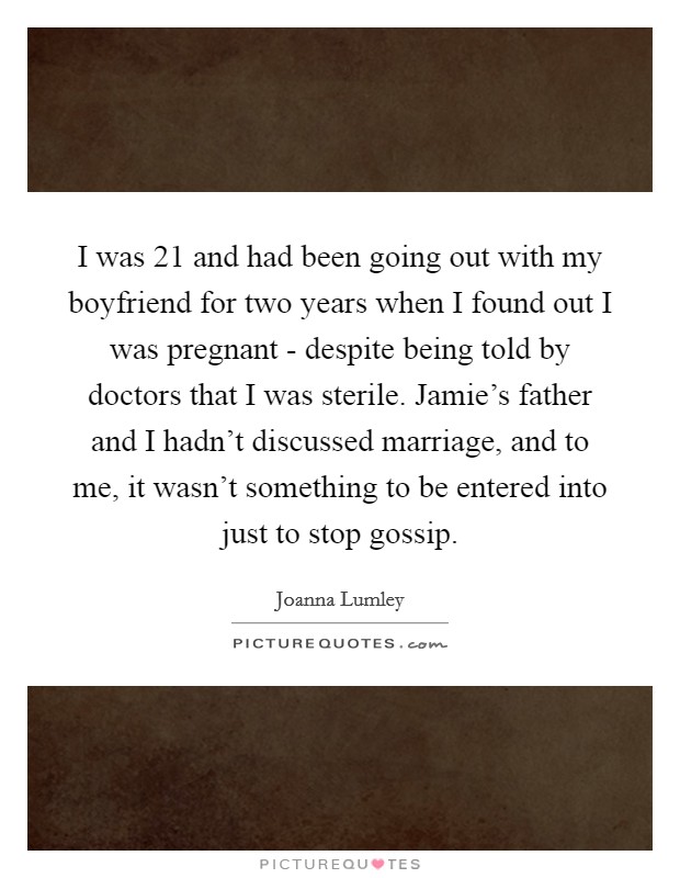 I was 21 and had been going out with my boyfriend for two years when I found out I was pregnant - despite being told by doctors that I was sterile. Jamie’s father and I hadn’t discussed marriage, and to me, it wasn’t something to be entered into just to stop gossip Picture Quote #1