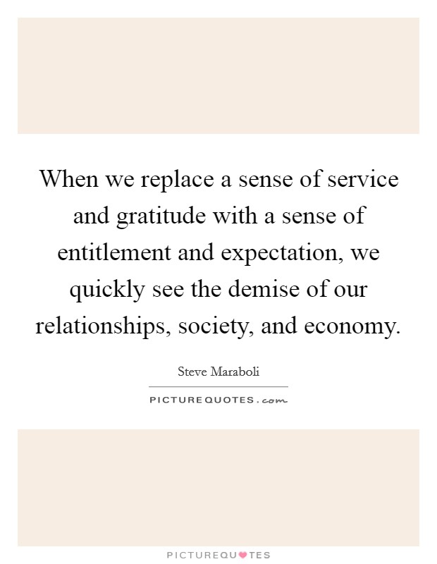 When we replace a sense of service and gratitude with a sense of entitlement and expectation, we quickly see the demise of our relationships, society, and economy Picture Quote #1