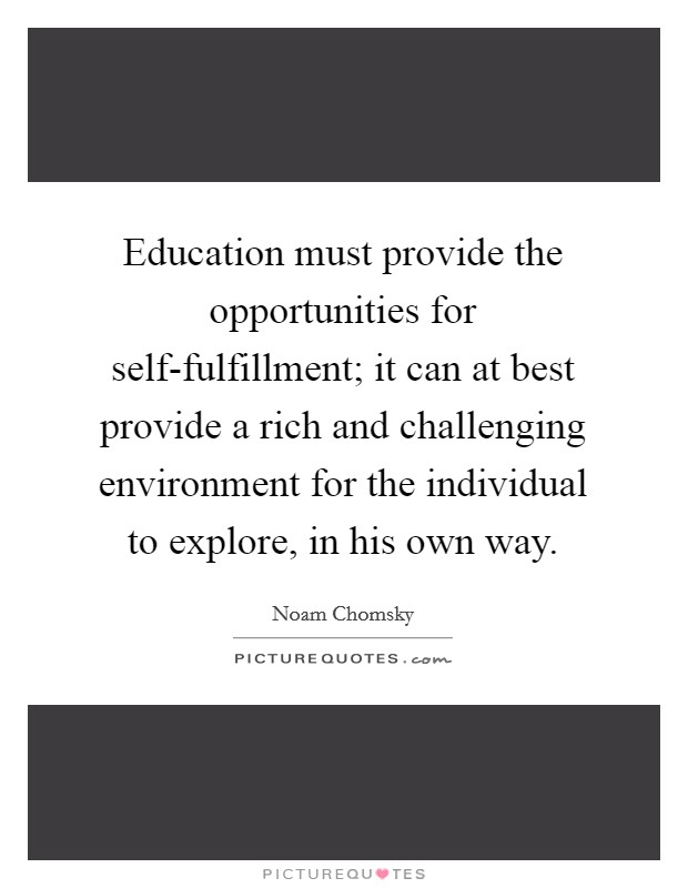 Education must provide the opportunities for self-fulfillment; it can at best provide a rich and challenging environment for the individual to explore, in his own way. Picture Quote #1