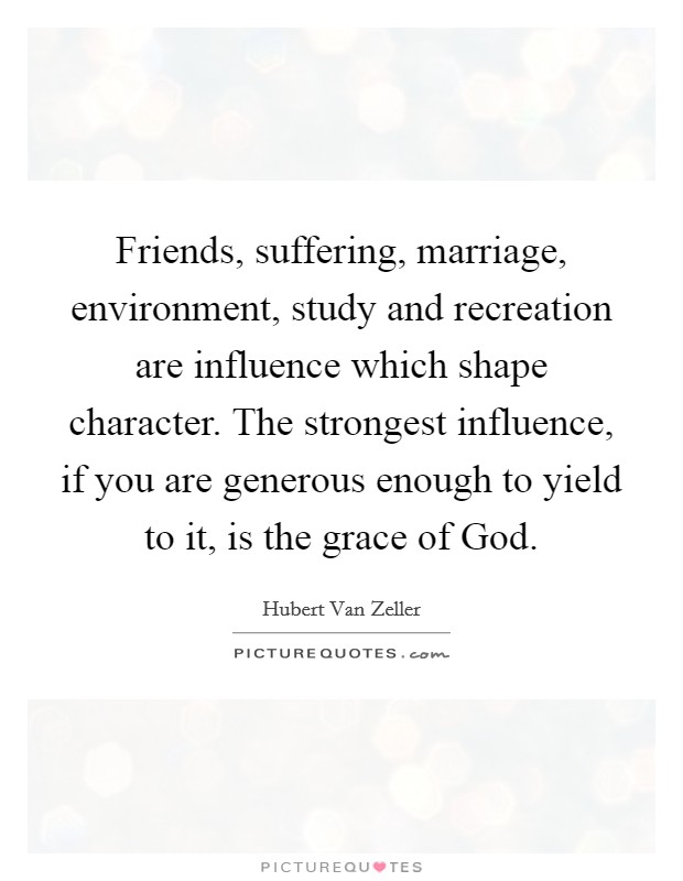 Friends, suffering, marriage, environment, study and recreation are influence which shape character. The strongest influence, if you are generous enough to yield to it, is the grace of God Picture Quote #1