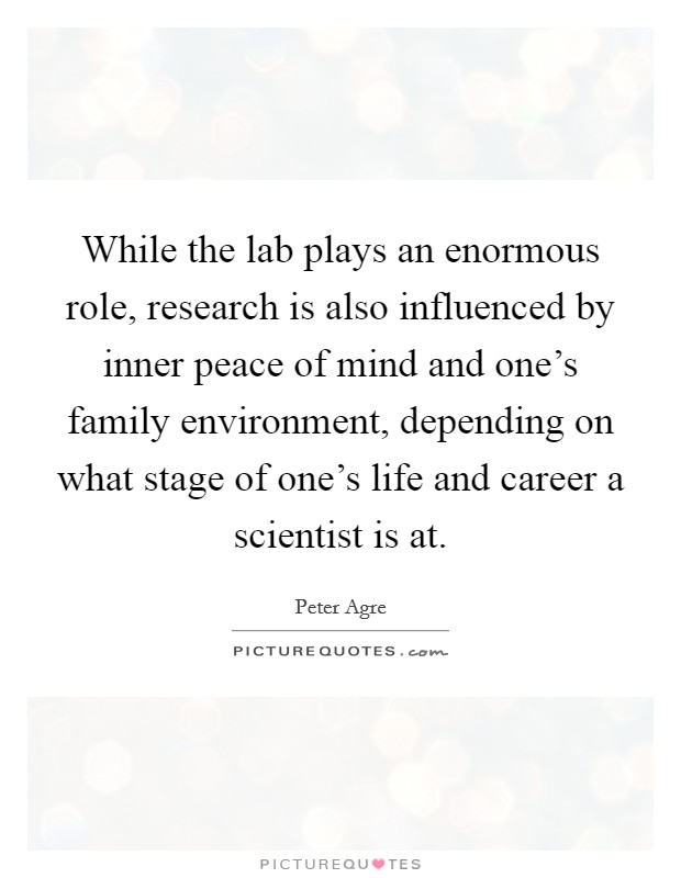 While the lab plays an enormous role, research is also influenced by inner peace of mind and one’s family environment, depending on what stage of one’s life and career a scientist is at Picture Quote #1