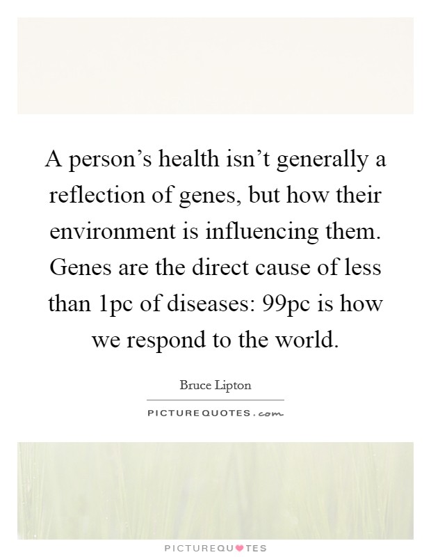 A person’s health isn’t generally a reflection of genes, but how their environment is influencing them. Genes are the direct cause of less than 1pc of diseases: 99pc is how we respond to the world Picture Quote #1