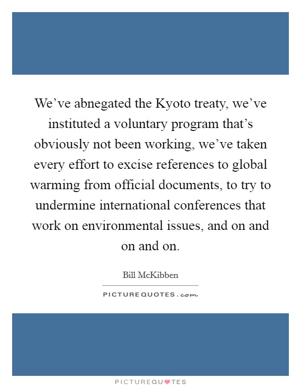 We’ve abnegated the Kyoto treaty, we’ve instituted a voluntary program that’s obviously not been working, we’ve taken every effort to excise references to global warming from official documents, to try to undermine international conferences that work on environmental issues, and on and on and on Picture Quote #1
