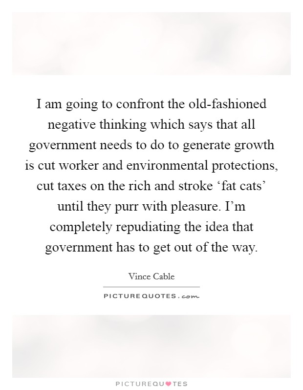 I am going to confront the old-fashioned negative thinking which says that all government needs to do to generate growth is cut worker and environmental protections, cut taxes on the rich and stroke ‘fat cats' until they purr with pleasure. I'm completely repudiating the idea that government has to get out of the way. Picture Quote #1