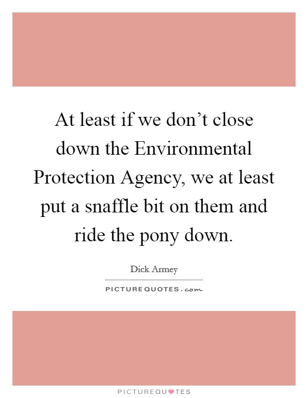 At least if we don’t close down the Environmental Protection Agency, we at least put a snaffle bit on them and ride the pony down Picture Quote #1