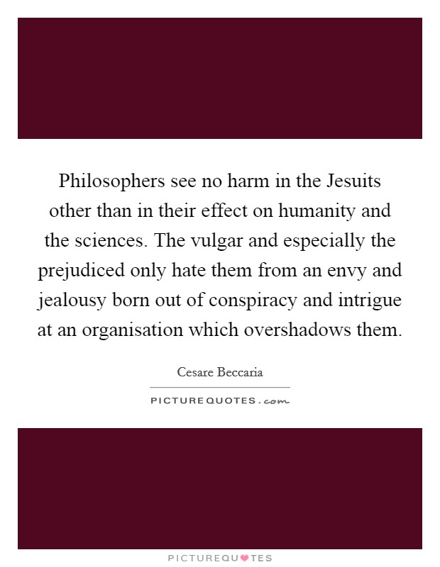 Philosophers see no harm in the Jesuits other than in their effect on humanity and the sciences. The vulgar and especially the prejudiced only hate them from an envy and jealousy born out of conspiracy and intrigue at an organisation which overshadows them. Picture Quote #1