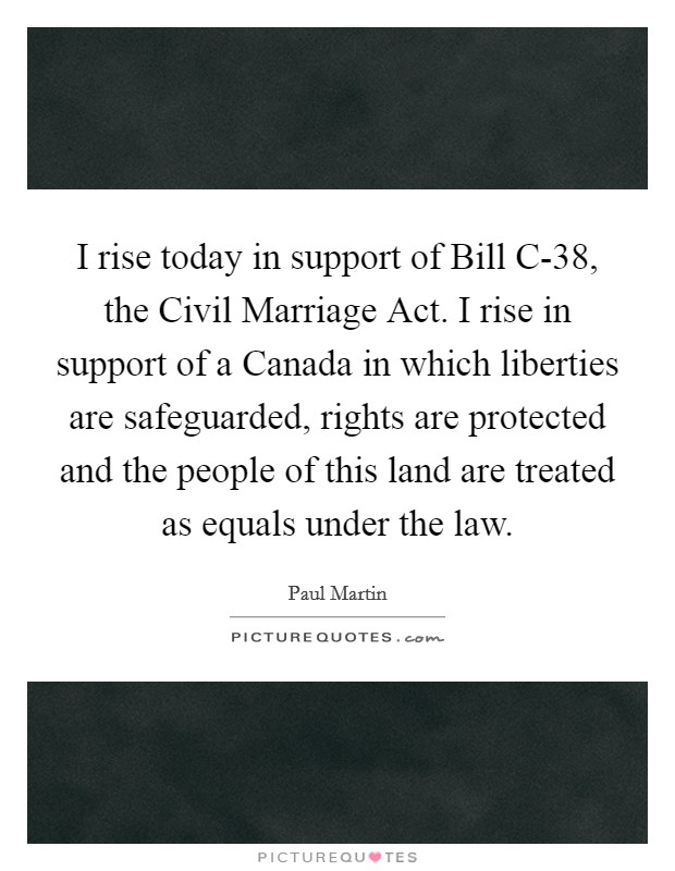 I rise today in support of Bill C-38, the Civil Marriage Act. I rise in support of a Canada in which liberties are safeguarded, rights are protected and the people of this land are treated as equals under the law Picture Quote #1