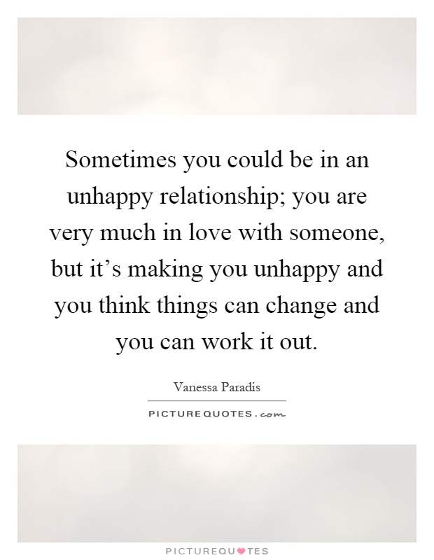 Sometimes you could be in an unhappy relationship; you are very much in love with someone, but it’s making you unhappy and you think things can change and you can work it out Picture Quote #1