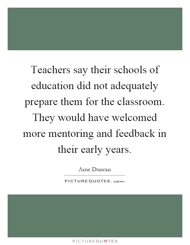 Teachers say their schools of education did not adequately prepare them for the classroom. They would have welcomed more mentoring and feedback in their early years Picture Quote #1