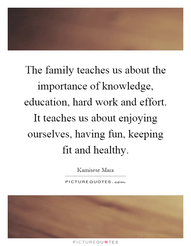 The family teaches us about the importance of knowledge, education, hard work and effort. It teaches us about enjoying ourselves, having fun, keeping fit and healthy Picture Quote #1