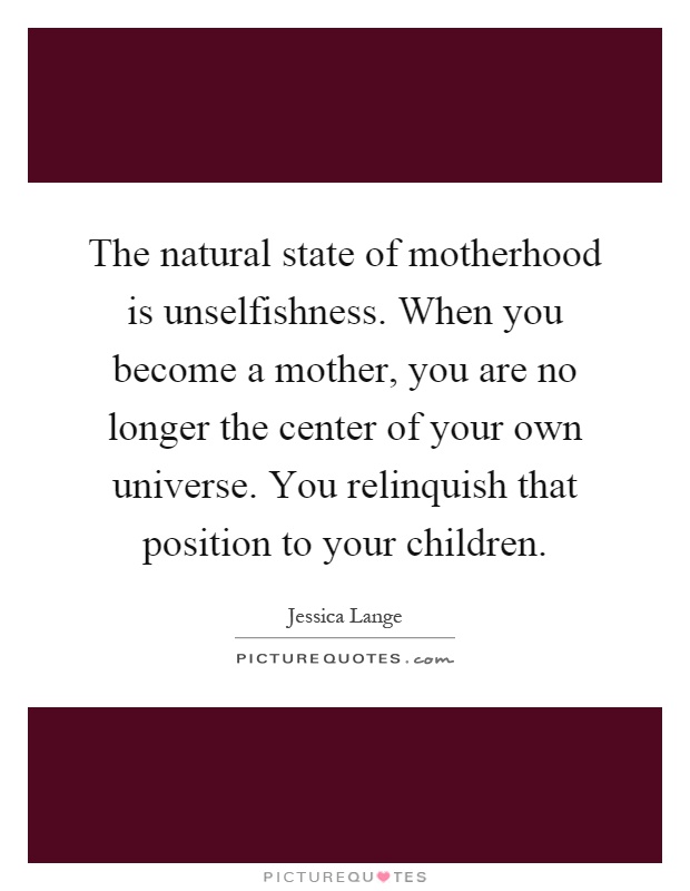 The natural state of motherhood is unselfishness. When you become a mother, you are no longer the center of your own universe. You relinquish that position to your children Picture Quote #1