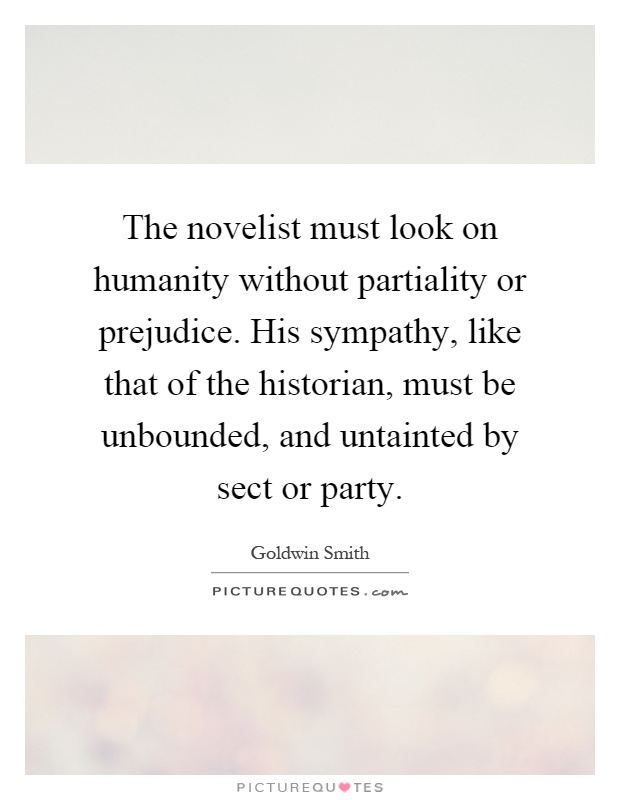 The novelist must look on humanity without partiality or prejudice. His sympathy, like that of the historian, must be unbounded, and untainted by sect or party Picture Quote #1