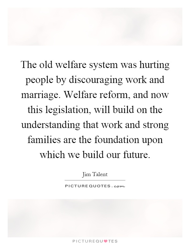 The old welfare system was hurting people by discouraging work and marriage. Welfare reform, and now this legislation, will build on the understanding that work and strong families are the foundation upon which we build our future Picture Quote #1