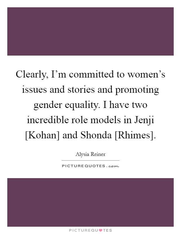 Clearly, I’m committed to women’s issues and stories and promoting gender equality. I have two incredible role models in Jenji [Kohan] and Shonda [Rhimes] Picture Quote #1