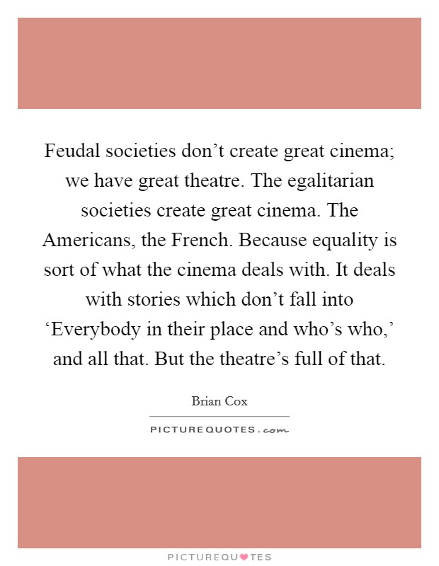 Feudal societies don’t create great cinema; we have great theatre. The egalitarian societies create great cinema. The Americans, the French. Because equality is sort of what the cinema deals with. It deals with stories which don’t fall into ‘Everybody in their place and who’s who,’ and all that. But the theatre’s full of that Picture Quote #1
