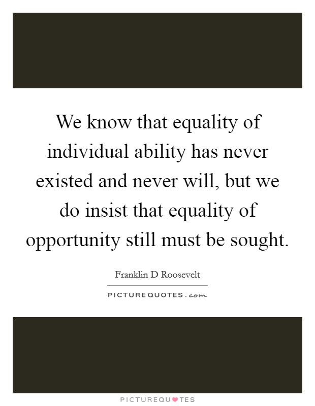 We know that equality of individual ability has never existed and never will, but we do insist that equality of opportunity still must be sought Picture Quote #1