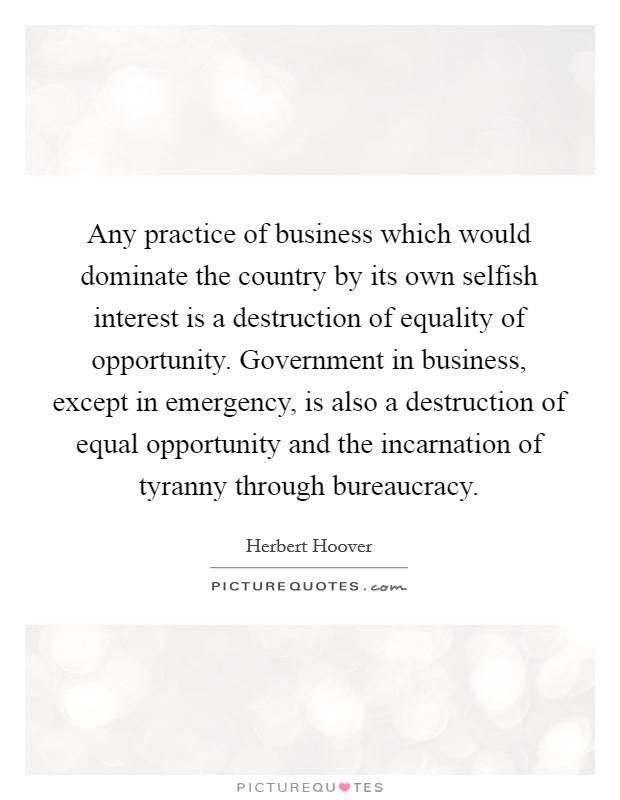 Any practice of business which would dominate the country by its own selfish interest is a destruction of equality of opportunity. Government in business, except in emergency, is also a destruction of equal opportunity and the incarnation of tyranny through bureaucracy Picture Quote #1