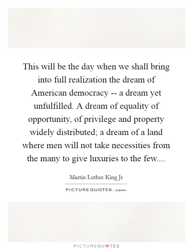 This will be the day when we shall bring into full realization the dream of American democracy -- a dream yet unfulfilled. A dream of equality of opportunity, of privilege and property widely distributed; a dream of a land where men will not take necessities from the many to give luxuries to the few Picture Quote #1