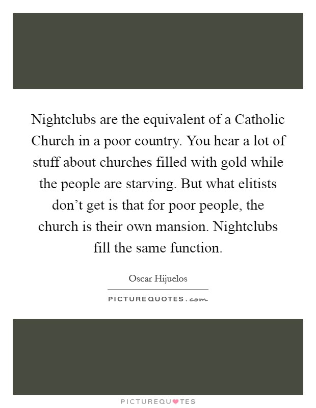 Nightclubs are the equivalent of a Catholic Church in a poor country. You hear a lot of stuff about churches filled with gold while the people are starving. But what elitists don't get is that for poor people, the church is their own mansion. Nightclubs fill the same function. Picture Quote #1