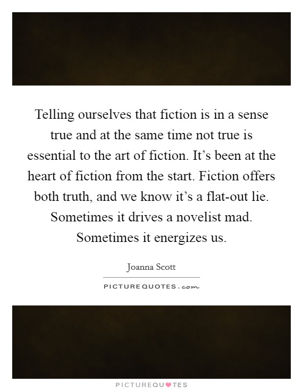 Telling ourselves that fiction is in a sense true and at the same time not true is essential to the art of fiction. It’s been at the heart of fiction from the start. Fiction offers both truth, and we know it’s a flat-out lie. Sometimes it drives a novelist mad. Sometimes it energizes us Picture Quote #1