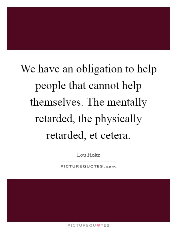 We have an obligation to help people that cannot help themselves. The mentally retarded, the physically retarded, et cetera Picture Quote #1