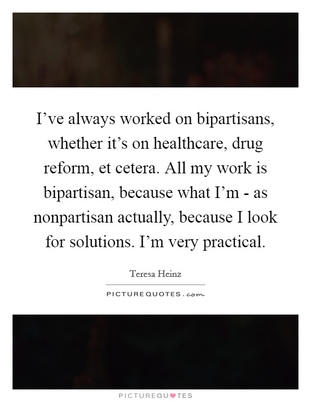 I’ve always worked on bipartisans, whether it’s on healthcare, drug reform, et cetera. All my work is bipartisan, because what I’m - as nonpartisan actually, because I look for solutions. I’m very practical Picture Quote #1