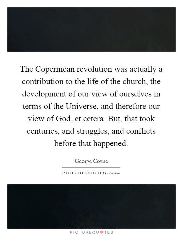 The Copernican revolution was actually a contribution to the life of the church, the development of our view of ourselves in terms of the Universe, and therefore our view of God, et cetera. But, that took centuries, and struggles, and conflicts before that happened Picture Quote #1
