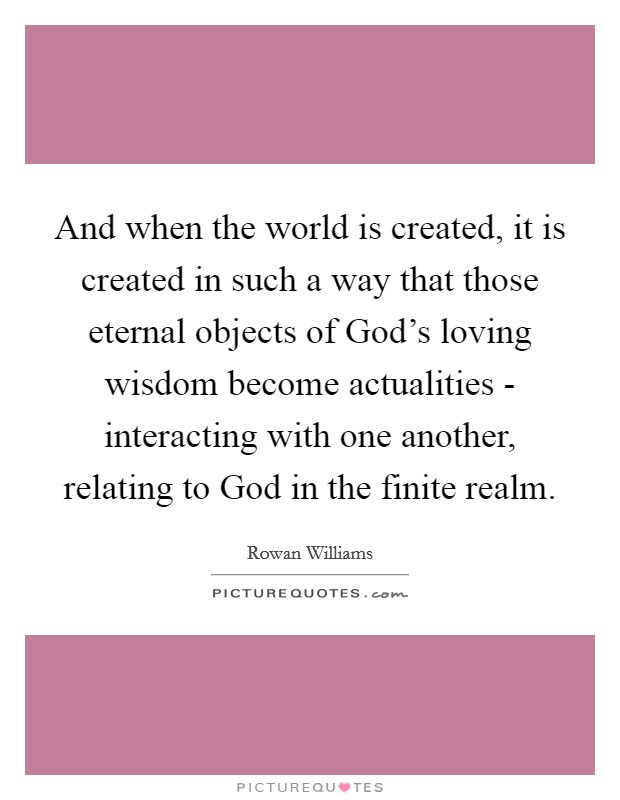 And when the world is created, it is created in such a way that those eternal objects of God’s loving wisdom become actualities - interacting with one another, relating to God in the finite realm Picture Quote #1