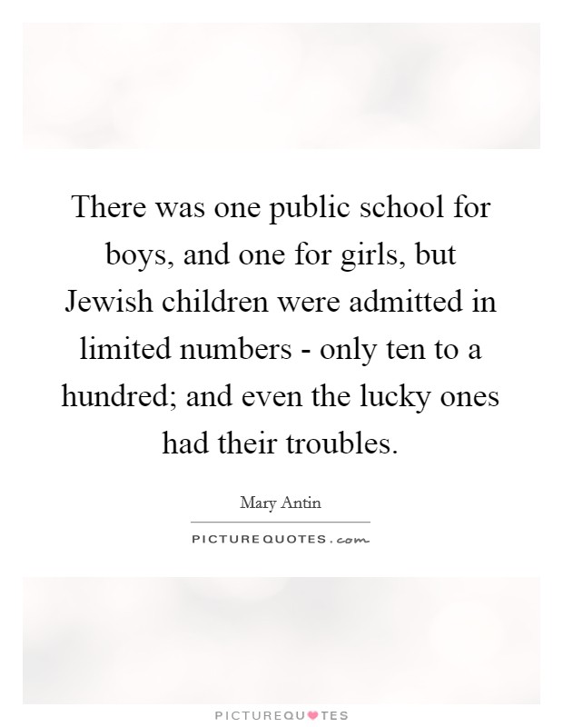 There was one public school for boys, and one for girls, but Jewish children were admitted in limited numbers - only ten to a hundred; and even the lucky ones had their troubles Picture Quote #1