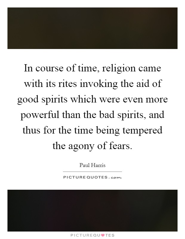 In course of time, religion came with its rites invoking the aid of good spirits which were even more powerful than the bad spirits, and thus for the time being tempered the agony of fears. Picture Quote #1
