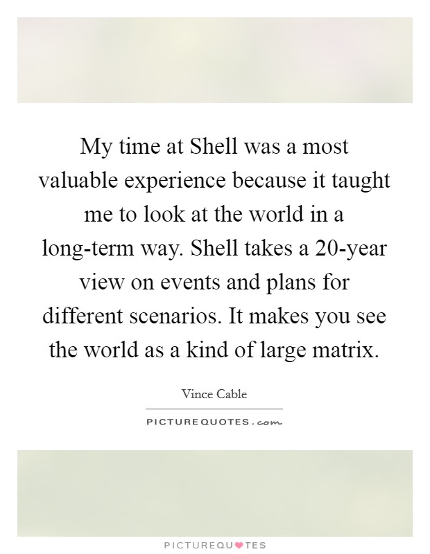 My time at Shell was a most valuable experience because it taught me to look at the world in a long-term way. Shell takes a 20-year view on events and plans for different scenarios. It makes you see the world as a kind of large matrix. Picture Quote #1