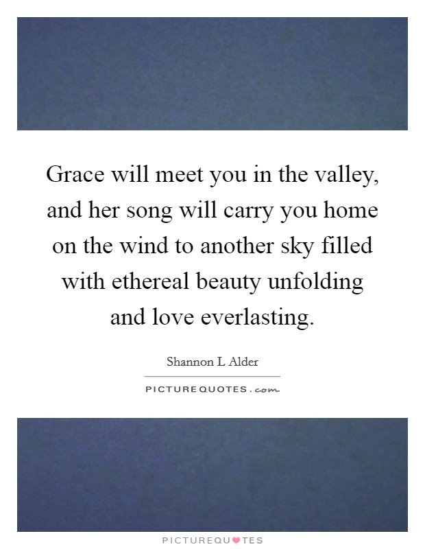 Grace will meet you in the valley, and her song will carry you home on the wind to another sky filled with ethereal beauty unfolding and love everlasting Picture Quote #1