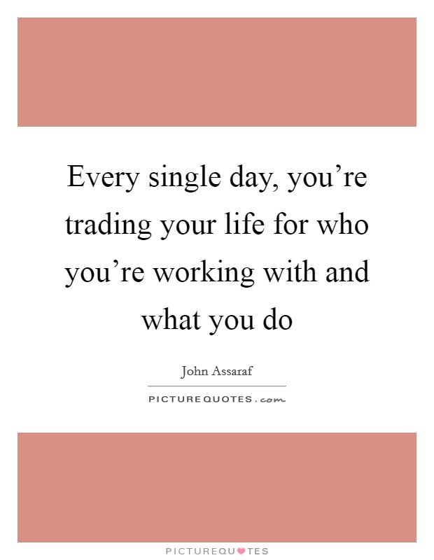 Every single day, you’re trading your life for who you’re working with and what you do Picture Quote #1