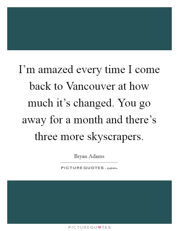 I’m amazed every time I come back to Vancouver at how much it’s changed. You go away for a month and there’s three more skyscrapers Picture Quote #1