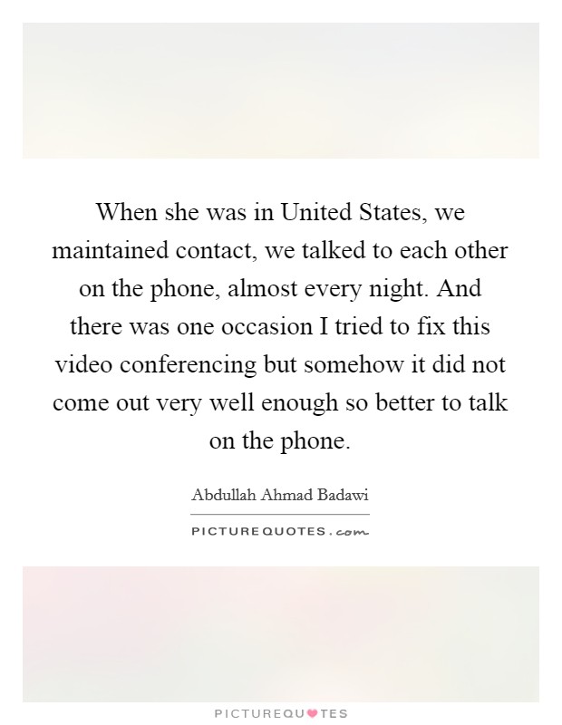 When she was in United States, we maintained contact, we talked to each other on the phone, almost every night. And there was one occasion I tried to fix this video conferencing but somehow it did not come out very well enough so better to talk on the phone Picture Quote #1