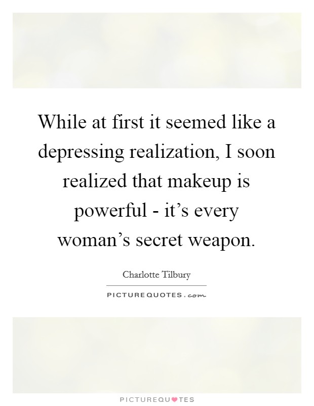 While at first it seemed like a depressing realization, I soon realized that makeup is powerful - it's every woman's secret weapon. Picture Quote #1