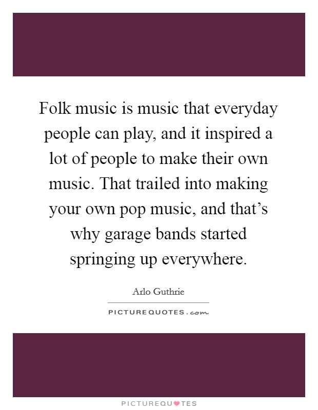 Folk music is music that everyday people can play, and it inspired a lot of people to make their own music. That trailed into making your own pop music, and that’s why garage bands started springing up everywhere Picture Quote #1
