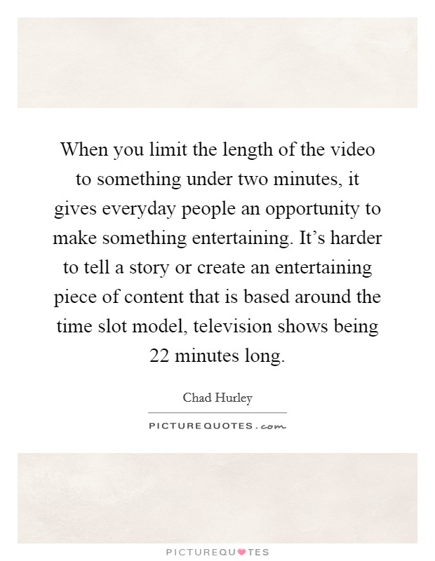 When you limit the length of the video to something under two minutes, it gives everyday people an opportunity to make something entertaining. It’s harder to tell a story or create an entertaining piece of content that is based around the time slot model, television shows being 22 minutes long Picture Quote #1