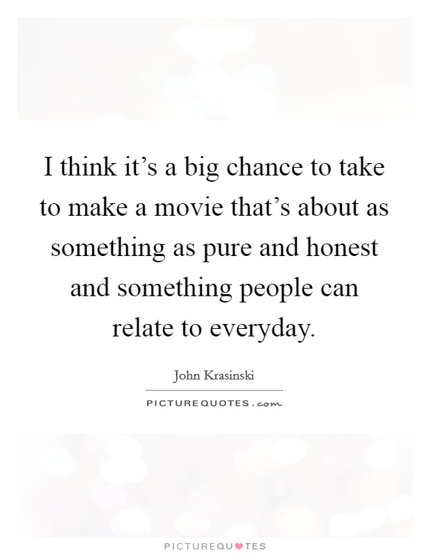 I think it’s a big chance to take to make a movie that’s about as something as pure and honest and something people can relate to everyday Picture Quote #1