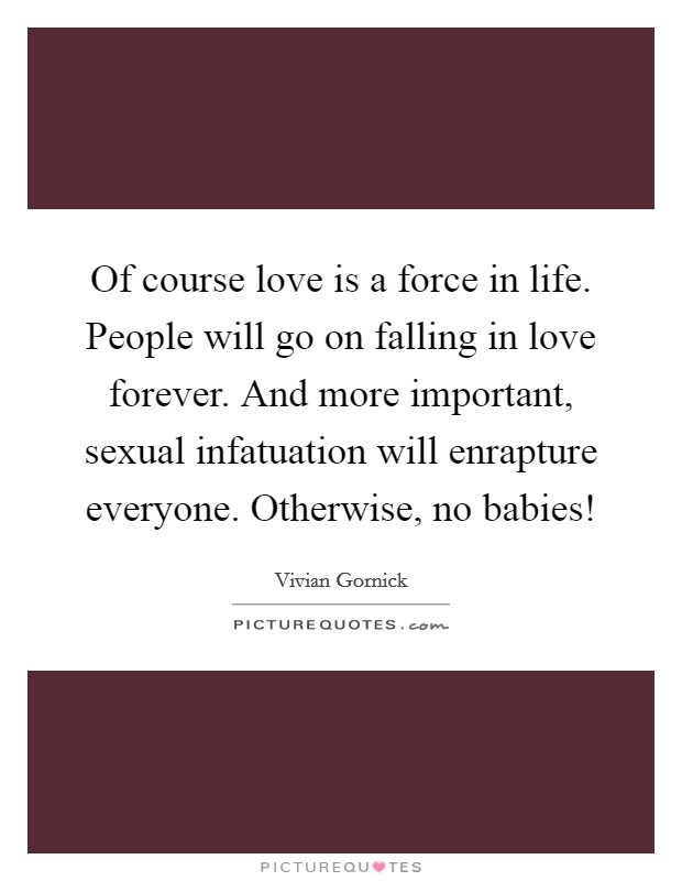 Of course love is a force in life. People will go on falling in love forever. And more important, sexual infatuation will enrapture everyone. Otherwise, no babies! Picture Quote #1