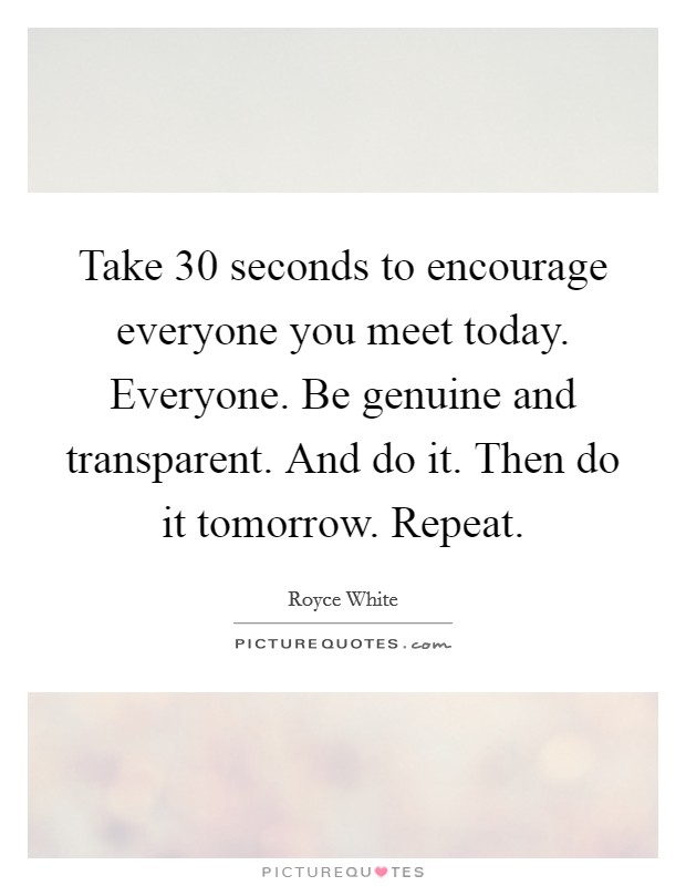 Take 30 seconds to encourage everyone you meet today. Everyone. Be genuine and transparent. And do it. Then do it tomorrow. Repeat Picture Quote #1
