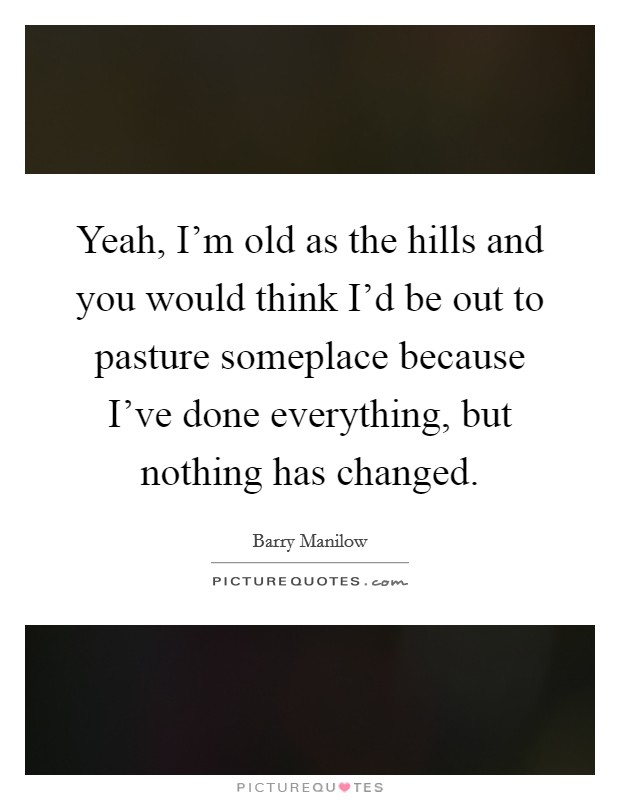 Yeah, I’m old as the hills and you would think I’d be out to pasture someplace because I’ve done everything, but nothing has changed Picture Quote #1