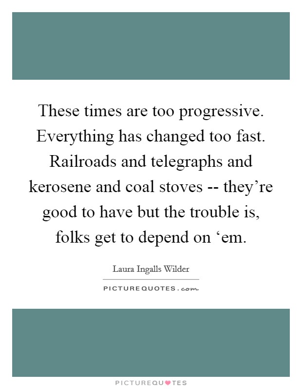 These times are too progressive. Everything has changed too fast. Railroads and telegraphs and kerosene and coal stoves -- they're good to have but the trouble is, folks get to depend on ‘em. Picture Quote #1