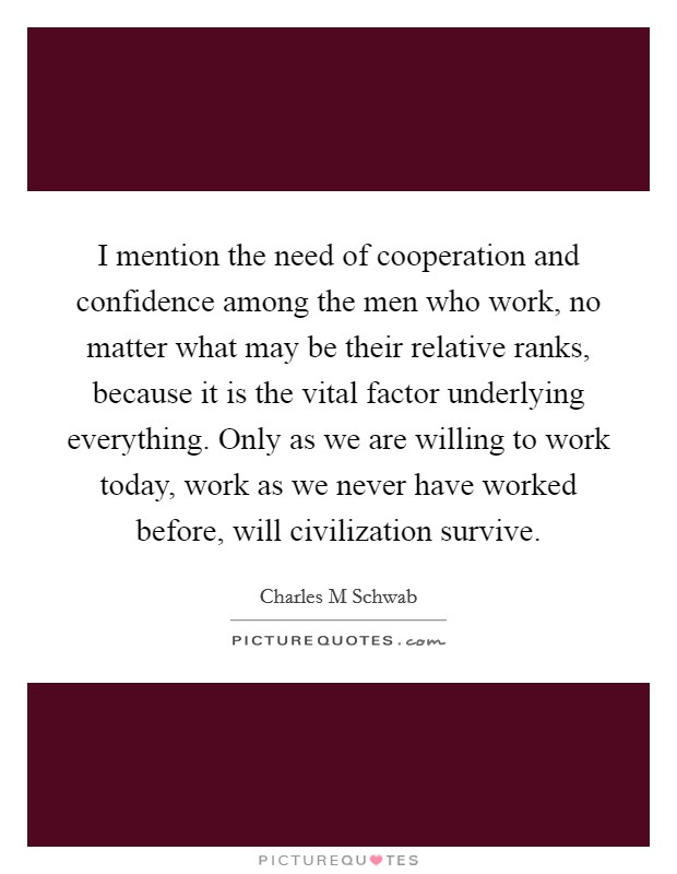 I mention the need of cooperation and confidence among the men who work, no matter what may be their relative ranks, because it is the vital factor underlying everything. Only as we are willing to work today, work as we never have worked before, will civilization survive Picture Quote #1