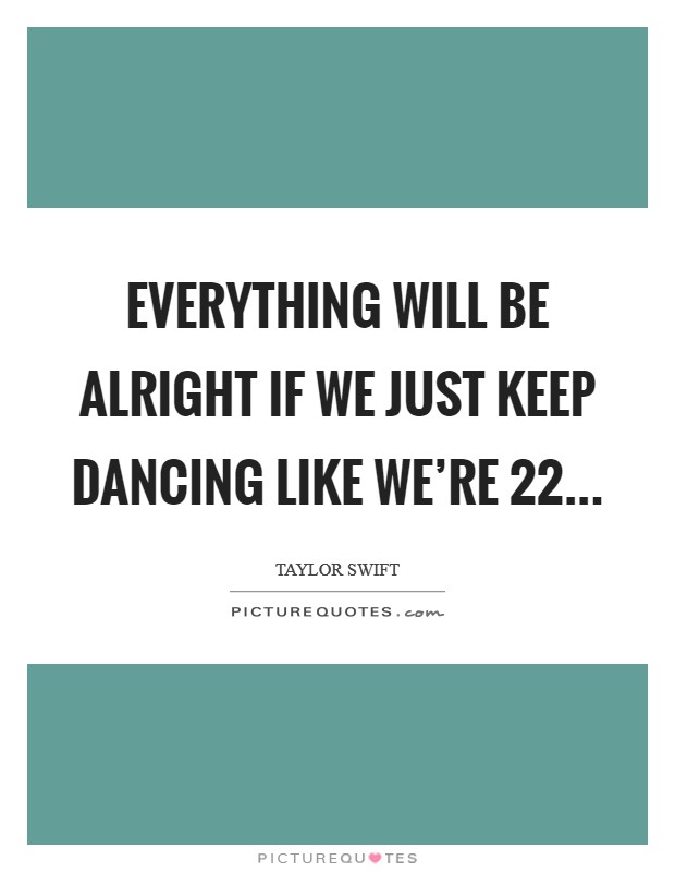 Everything will be alright if we just keep dancing like we’re 22 Picture Quote #1