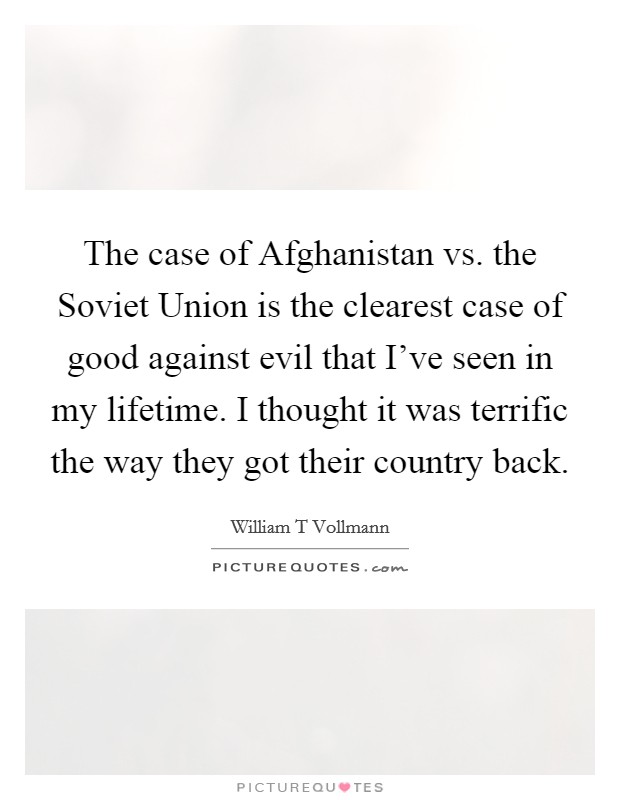 The case of Afghanistan vs. the Soviet Union is the clearest case of good against evil that I’ve seen in my lifetime. I thought it was terrific the way they got their country back Picture Quote #1