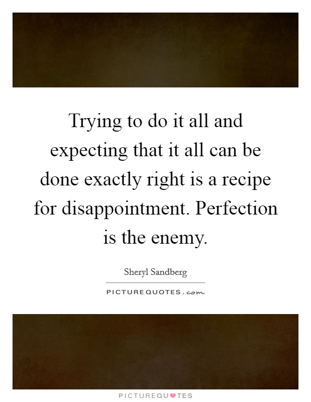 Trying to do it all and expecting that it all can be done exactly right is a recipe for disappointment. Perfection is the enemy Picture Quote #1