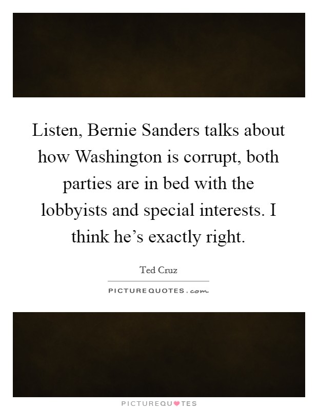 Listen, Bernie Sanders talks about how Washington is corrupt, both parties are in bed with the lobbyists and special interests. I think he’s exactly right Picture Quote #1