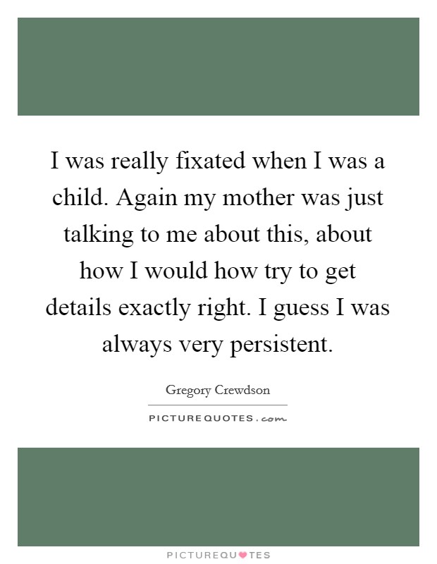 I was really fixated when I was a child. Again my mother was just talking to me about this, about how I would how try to get details exactly right. I guess I was always very persistent Picture Quote #1